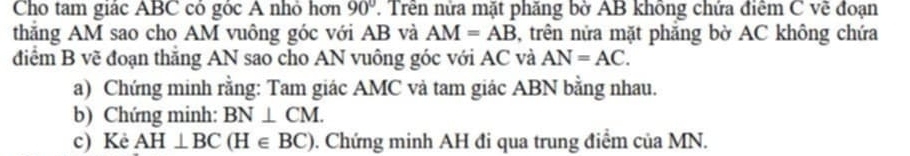 Cho tam giác ABC có góc A nhỏ hơn 90°. Trên nửa mặt phăng bờ AB không chứa điêm C vẽ đoạn 
thắng AM sao cho AM vuông góc với AB và AM=AB 5, trên nửa mặt phẳng bờ AC không chứa 
điểm B vẽ đoạn thắng AN sao cho AN vuông góc với AC và AN=AC. 
a) Chứng minh rằng: Tam giác AMC và tam giác ABN bằng nhau. 
b) Chứng minh: BN⊥ CM. 
c) Kè AH⊥ BC(H∈ BC) 0. Chứng minh AH đi qua trung điểm của MN.