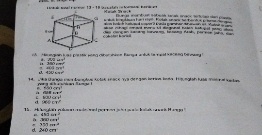 mtk 8. smp
Untuk soal nomor 13 - 16 bacalah informasi berikut!
Kotak Snack Bunga membuat sebuah kotak snack tertutup dari plastik
untuk bingkisan hari raya. Kotak snack berbentuk prisma dengan
alas belah ketupat seperti pada gambar dibawah ini. Kotak snack
akan dibagi empat menurut diagonal belah ketupat yang akan .
cokelat kenkil. diisi dengan kacang bawang, kacang Arab, permen jahe, dan
13. Hilunglah luas plastik yang dibutuhkan Bunga untuk tempat kacang bawang !
3. 300cm^2
b. 360cm^2
C. 400cm^2
d. 450cm^2
14. Jika Bunga membungkus kotak snack nya dengan kertas kado. Hitunglah luas minimal kertas
yang dibutuhkan Bunga !
a. 560cm^2
b. 656cm^2
C. 900cm^2
d. 960cm^2
15. Hitunglah volume maksimal permen jahe pada kotak snack Bunga !
a. 450cm^3
b. 360cm^3
C. 300cm^3
d. 240cm^3