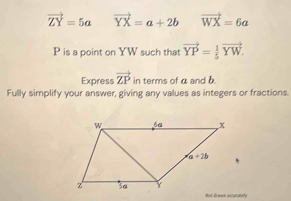 vector ZY=5a vector YX=a+2b vector WX=6a
P is a point on YW such that vector YP= 1/5 vector YW.
Express vector ZP in terms of a and b.
Fully simplify your answer, giving any values as integers or fractions.
Not drawn accurately