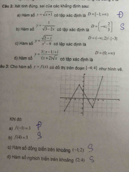 Cầu 2: Xét tính đủng, sai của các khẳng định sau: 
a) Hàm số y=sqrt(x+1) có tập xác định là D=[-1;+∈fty )
b) Hám số y= 1/sqrt(3-2x)  có tập xác định là D=(-∈fty ; 2/3 ]
D=(-∈fty ;2)| -3
c) Hàm số y= (sqrt(2-x))/x^2-9  có tập xác định là
D=(0;+∈fty )
d) Hàm số y= (3(x-1)+1)/(x+2)sqrt(x)  có tập xác định là 
âu 3: Cho hàm số y=f(x) có đồ thị trên đoạn [-4:4] như hình vẽ. 
Khi đó: 
a) f(-1)=3
b) f(4)=3
c) Hàm số đồng biến trên khoàng (-1;2)
d) Hàm số nghịch biển trên khoảng (2;4)