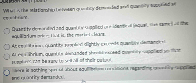 What is the relationship between quantity demanded and quantity suppilied at
equilibrium.
Quantity demanded and quantity supplied are identical (equal, the same) at the
equilibrium price; that is, the market clears.
At equilibrium, quantity supplied slightly exceeds quantity demanded.
At equilibrium, quantity demanded should exceed quantity suppilied so that
suppliers can be sure to sell all of their output.
There is nothing special about equilibrium conditions regarding quantity suppled
and quantity demanded.