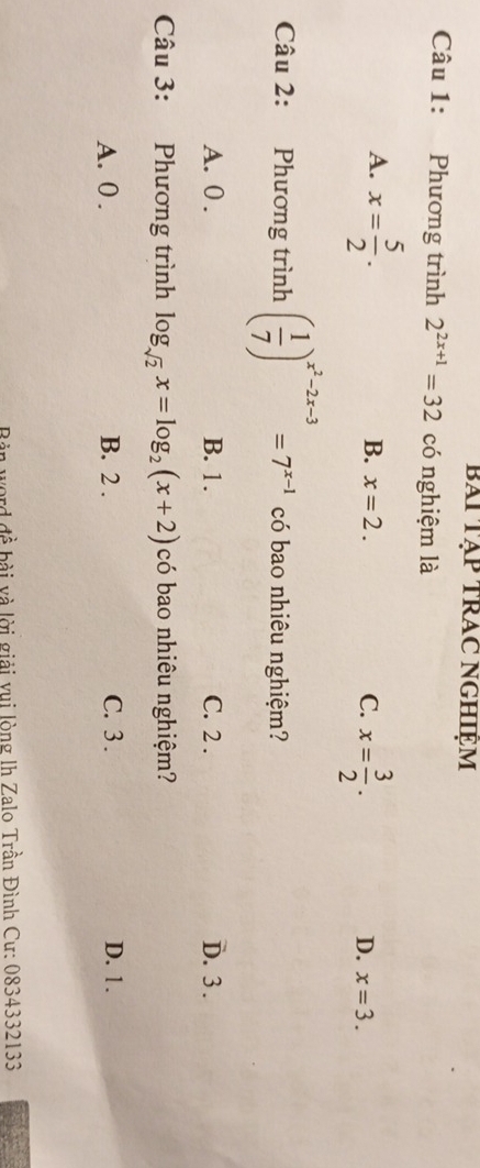 bài Tập trAc nghiệm
Câu 1: Phương trình 2^(2x+1)=32 có nghiệm là
A. x= 5/2 .
B. x=2. C. x= 3/2 . x=3. 
D.
Câu 2: Phương trình ( 1/7 )^x^2-2x-3=7^(x-1) có bao nhiêu nghiệm?
A. 0. B. 1. C. 2. D. 3.
Câu 3: Phương trình log _sqrt(2)x=log _2(x+2) có bao nhiêu nghiệm?
A. 0. B. 2. C. 3. D. 1.
Bàn word đề bài và lời giải vui lòng lh Zalo Trần Đình Cư: 0834332133