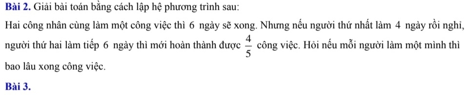 Giải bài toán bằng cách lập hệ phương trình sau: 
Hai công nhân cùng làm một công việc thì 6 ngày sẽ xong. Nhưng nếu người thứ nhất làm 4 ngày rồi nghi, 
người thứ hai làm tiếp 6 ngày thì mới hoàn thành được  4/5  công việc. Hỏi nếu mỗi người làm một mình thì 
bao lâu xong công việc. 
Bài 3.