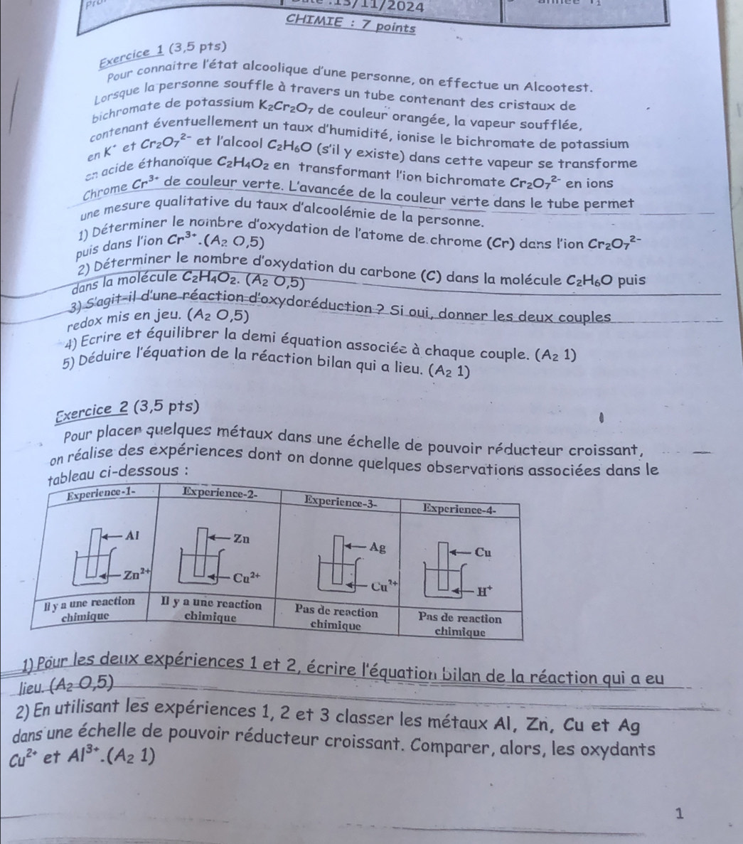 (3,
Pour connaitre l'état alcoolique d'une personne, on effectue un Alcootest.
Lorsque la personne souffle à travers un tube contenant des cristaux de
bichromate de potassium K_2Cr_2O_7 7 de couleur orangée, la vapeur soufflée,
contenant éventuellement un taux d'humidité, ionise le bichromate de potassium
en K* et Cr_2O_7^((2-) et l'alcool C_2)H_6O (s'il y existe) dans cette vapeur se transforme
en acide éthanoïque C_2H_4O_2 en transformant !'ion bichromate Cr_2O_7^((2-) en ions
Chrome Cr^3+) de couleur verte. L'avancée de la couleur verte dans le tube permet
une mesure qualitative du taux d'alcoolémie de la personne.
1) Déterminer le nombre d'oxydation de l'atome de chrome (Cr) dans l'ion
puis dans l'ion Cr^(3+).(A_2O,5) Cr_2O_7^((2-)
2) Déterminer le nombre d'oxydation du carbone (C) dans la molécule
dans la molécule C_2)H_4O_2.(A_2O,5)
redox mis en jeu. (A_2O,5) C_2H_6O puis
3) S'agit-il d'une réaction d'oxydoréduction ? Si oui, donner les deux couples
4) Ecrire et équilibrer la demi équation associée à chaque couple. (A_21)
5) Déduire l'équation de la réaction bilan qui a lieu. (A_21)
Exercice 2 (3,5 pts)
Pour placer quelques métaux dans une échelle de pouvoir réducteur croissant,
on réalise des expériences dont on donne quelques observations associées dans le
essous :
1) Pour les deux expériences 1 et 2, écrire l'équation bilan de la réaction qui a eu
lieu. (A_2∪ ,5)
2) En utilisant les expériences 1, 2 et 3 classer les métaux Al, Zn, Cu et Ag
dans une échelle de pouvoir réducteur croissant. Comparer, alors, les oxydants
Cu^(2+) et Al^(3+).(A_21)
1