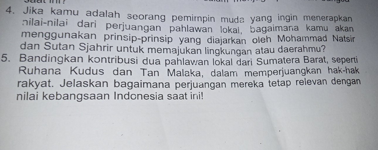 aat i ? 
4. Jika kamu adalah seorang pemimpin muda yang ingin menerapkan 
nilai-nilai dari perjuangan pahlawan lokaı, bagaimana kamu akan 
menggunakan prinsip-prinsip yang diajarkan oleh Mohammad Natsín 
dan Sutan Sjahrir untuk memajukan lingkungan atau daerahmu? 
5. Bandingkan kontribusi dua pahlawan lokal dari Sumatera Barat, seperti 
Ruhana Kudus dan Tan Malaka, dalam memperjuangkan hak-hak 
rakyat. Jelaskan bagaimana perjuangan mereka tetap relevan dengan 
nilai kebangsaan Indonesia saat ini!