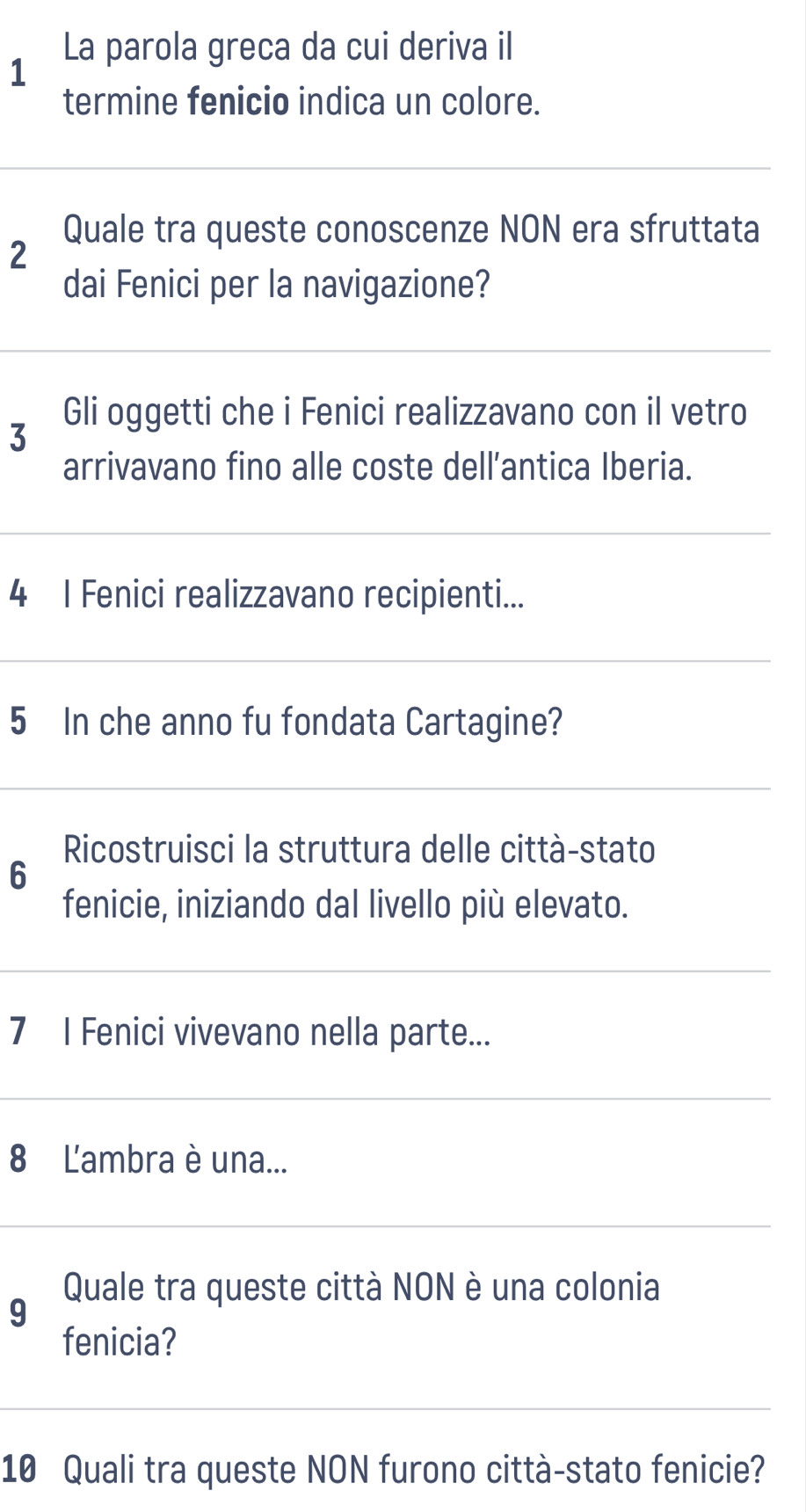 La parola greca da cui deriva il 
1 
termine fenicio indica un colore. 
Quale tra queste conoscenze NON era sfruttata 
2 
dai Fenici per la navigazione? 
Gli oggetti che i Fenici realizzavano con il vetro 
3 
arrivavano fino alle coste dell’antica Iberia. 
4 I Fenici realizzavano recipienti... 
5 In che anno fu fondata Cartagine? 
Ricostruisci la struttura delle città-stato 
6 
fenicie, iniziando dal livello più elevato. 
7 I Fenici vivevano nella parte... 
8 L'ambra è una... 
Quale tra queste città NON è una colonia 
9 
fenicia? 
10 Quali tra queste NON furono città-stato fenicie?