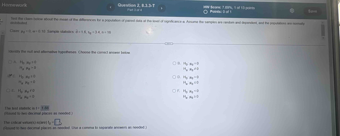 Homework Question 2, 8.3.3-T HW Score: 7.69%, 1 of 13 points Save
Part 3 of 4 Points: 0 of 1
Test the claim below about the mean of the differences for a population of paired data at the level of significance α. Assume the samples are random and dependent, and the populations are normally
distributed
Claim mu _0<0</tex>, alpha =0.10 Sample statistics overline d=1.6, s_d=3.4, n=16
identily the null and alternative hypotheses. Choose the correct answer below.
A. H_0mu _0≤ 0
H_a:mu _d>0 B. H_0:mu _d=0
H_a:mu _d!= 0
C. H_0mu _0≥ 0 D. H_0:mu _d>0
H_a,mu _d<0</tex>
H_a:mu _d≤ 0
E. H_0mu _0!= 0 F. H_0:mu _d<0</tex>
H_amu _d=0
H_a:mu _d≥ 0
The test statistic is t=1.88
(Round to two decimal places as needed.)
The critical value(s) is(are) t_0=□
(Round to two decimal places as needed. Use a comma to separate answers as needed.)