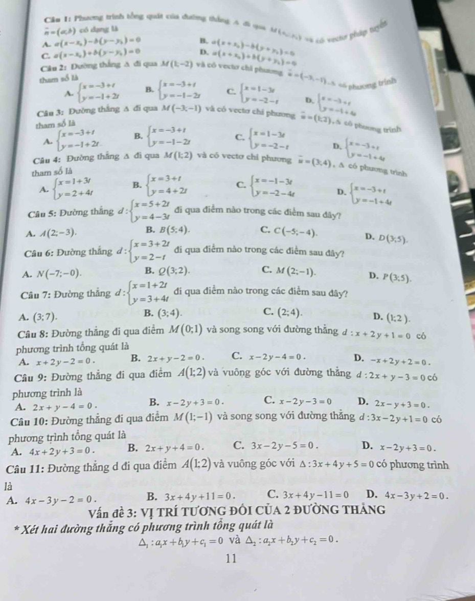 Phương trình tổng quát của đường thắng 4 đi qui  b (e_2,e_2) == Láh sutr pháp tuyế
overline n=(a,b) có dạng là
A. a(x-x_2)-b(y-y_1)=0
B.
D.
C. a(x-x_0)+b(y-y_0)=0 a(x+x_2)-b(y+y_1)=0 a(x+y_0)+b(y+y_1)=0
Câu 2: Đường thắng A đi qua M(1,-2) và có vectơ chi phương vector u=(-3,-1) * số phương trình
tham số là
A. beginarrayl x=-3+t y=-1+2tendarray. B. beginarrayl x=-3+t y=-1-2tendarray. C. beginarrayl x=1-3t y=-2-tendarray. D.
Câu 3: Đường thắng ∆ đi qua M(-3,-1) và có vectơ chỉ phương vector w=(1,2) beginarrayl x=-3+t y=-t+4endarray.
tham số là
,∆ tô phương trình
A. beginarrayl x=-3+t y=-1+2tendarray. B. beginarrayl x=-3+t y=-1-2tendarray. C. beginarrayl x=1-3t y=-2-tendarray.
D. beginarrayl x=-3+t y=-1+4tendarray.
Câu 4: Đường thắng Δ đi qua M(1;2) và có vectơ chỉ phương overline u=(3,4) ,A có phương trình
tham số là
A. beginarrayl x=1+3t y=2+4tendarray. B. beginarrayl x=3+t y=4+2tendarray. C. beginarrayl x=-1-3t y=-2-4tendarray. D. beginarrayl x=-3+t y=-1+4tendarray.
Câu 5: Đường thắng d:beginarrayl x=5+2t y=4-3tendarray. đi qua điểm nào trong các điểm sau đãy?
B. B(5;4). C.
A. A(2;-3). C(-5;-4). D. D(3;5).
Câu 6: Đường thẳng d:beginarrayl x=3+2t y=2-tendarray. đi qua điểm nào trong các điểm sau đây?
B. Q(3;2). C.
A. N(-7;-0). M(2;-1). D. P(3;5).
Câu 7: Đường thắng d:beginarrayl x=1+2t y=3+4tendarray. đi qua điểm nào trong các điểm sau đây?
B. (3;4). C. (2;4).
A. (3;7). D. (1;2).
Cầu 8: Đường thẳng đi qua điểm M(0;1) và song song với đường thắng d:x+2y+1=0
phương trình tổng quát là có
A. x+2y-2=0. B. 2x+y-2=0. C. x-2y-4=0. D. -x+2y+2=0.
Cầu 9: Đường thẳng đi qua điểm A(1;2) và vuông góc với đường thẳng d :
phương trình là 2x+y-3=0 có
A. 2x+y-4=0. B. x-2y+3=0. C. x-2y-3=0 D. 2x-y+3=0.
Câu 10: Đường thẳng đi qua điểm M(1;-1) và song song với đường thăng d : 3x-2y+1=0 có
phương trình tổng quát là
A. 4x+2y+3=0. B. 2x+y+4=0. C. 3x-2y-5=0. D. x-2y+3=0.
Câu 11: Đường thẳng d đi qua điểm A(1;2) và vuông góc với △ :3x+4y+5=0 có phương trình
là
A. 4x-3y-2=0. B. 3x+4y+11=0. C. 3x+4y-11=0 D. 4x-3y+2=0.
Vấn đề 3: Vị TRÍ TƯƠNG ĐỒI CủA 2 ĐƯờNG THẢNG
* Xét hai đường thắng có phương trình tổng quát là
△ _1:a_1x+b_1y+c_1=0 và △ _2:a_2x+b_2y+c_2=0.
11