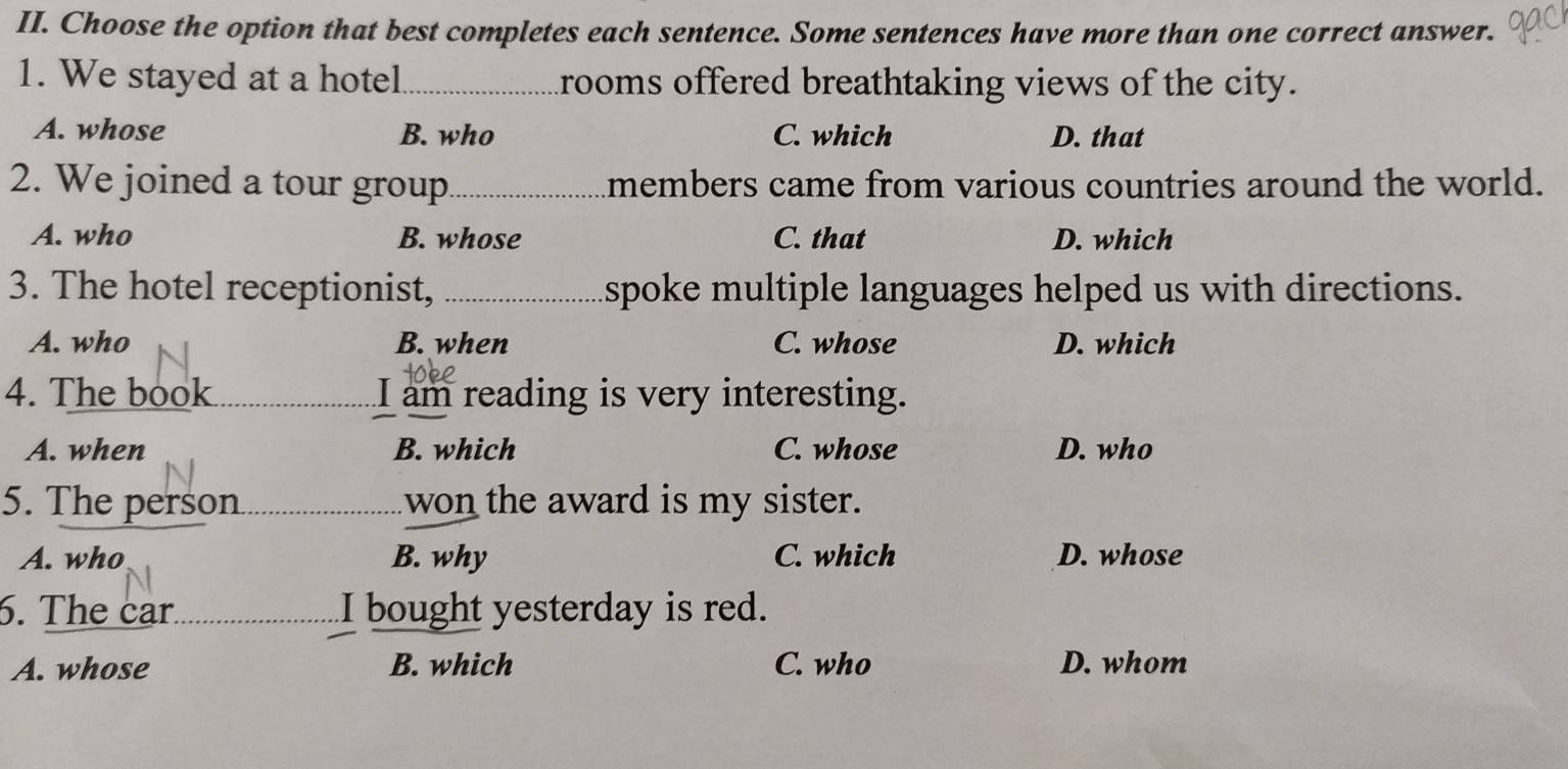 Choose the option that best completes each sentence. Some sentences have more than one correct answer.
1. We stayed at a hotel _rooms offered breathtaking views of the city.
A. whose B. who C. which D. that
2. We joined a tour group_ members came from various countries around the world.
A. who B. whose C. that D. which
3. The hotel receptionist, _spoke multiple languages helped us with directions.
A. who B. when C. whose D. which
4. The book I am reading is very interesting.
A. when B. which C. whose D. who
5. The person won the award is my sister.
A. who B. why C. which D. whose
6. The car. I bought yesterday is red.
A. whose B. which C. who D. whom