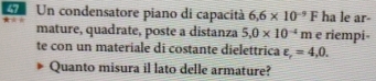 Un condensatore piano di capacità 6.6* 10^(-9)F ha le ar- 
mature, quadrate, poste a distanza 5.0* 10^(-4)m e riempi- 
te con un materiale di costante dielettrica varepsilon _r=4,0. 
Quanto misura il lato delle armature?