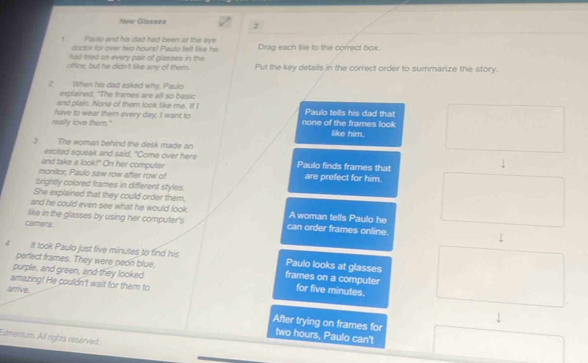 New Glasses 
2 
Paulo and his dad had been at the eye 
doctor for over two hours! Paulo fellt like he Drag each tile to the correct box. 
had tried on every pair of glasses in the 
office, but he didn't like any of them. Put the key details in the correct order to summarize the story. 
2 When his dad asked why, Paulo 
explained, "The frames are all so basic 
and plain. None of them look like me. If I Paulo tells his dad that 
have to wear them every day, I want to none of the frames look 
really love them." like him. 
3 The woman behind the desk made an 
excited squeak and said, "Come over here Paulo finds frames that 
and take a look!" On her computer 
monitor, Paulo saw row after row of 
are prefect for him. 
brightly colored frames in different styles. 
She explained that they could order them, 
and he could even see what he would look A woman tells Paulo he 
like in the glasses by using her computer's can order frames online. 
camera. 
4 It took Paulo just five minutes to find his Paulo looks at glasses 
perfect frames. They were neon blue, frames on a computer 
purple, and green, and they looked for five minutes. 
amazing! He couldn't wait for them to 
arrive. 
After trying on frames for
two hours, Paulo can't 
Edmenrum. All rights reserved.