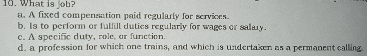 What is job?
a. A fixed compensation paid regularly for services.
b. Is to perform or fulfill duties regularly for wages or salary.
c. A specific duty, role, or function.
d. a profession for which one trains, and which is undertaken as a permanent calling.