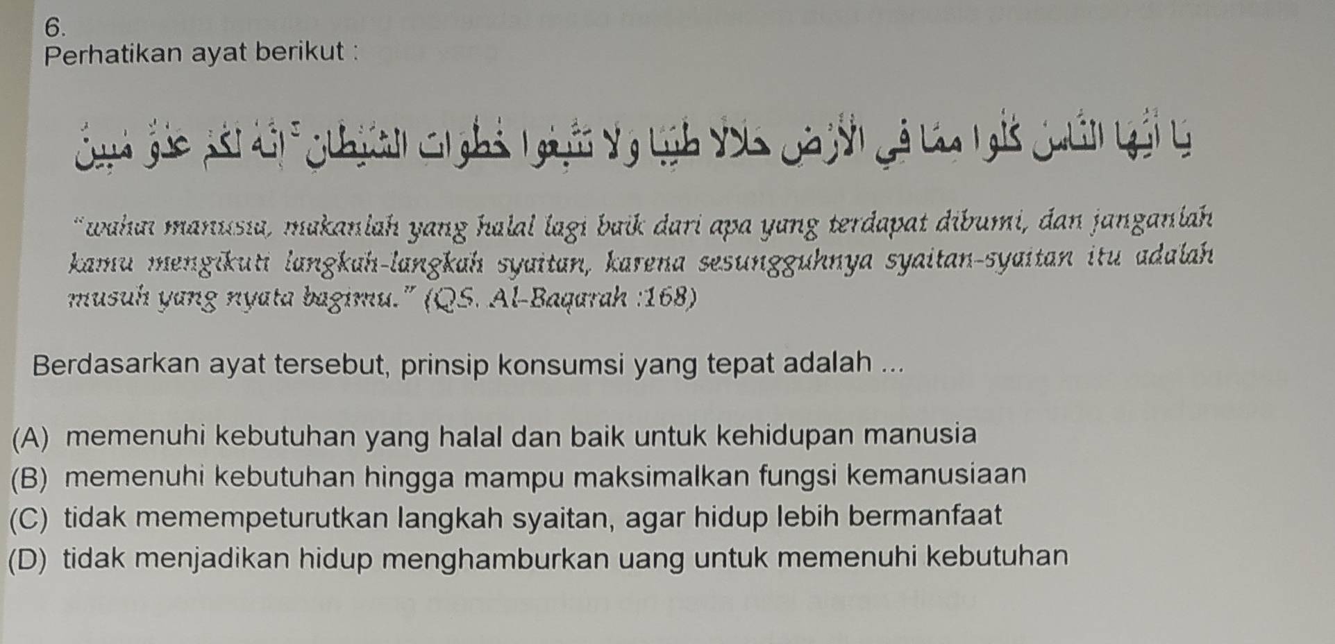 Perhatikan ayat berikut :
Gunh Gáo nái dội cuiên c ghả ngiyễn vy Lịh voa Qa yời gá ca tgi Quân gải g
"wahai manusia, makanlah yang halal lagi baik dari apa yang terdapat dibumi, dan janganlah
kamu mengikuti langkah-langkah syaitan, karena sesunggühnya syaitan-syaitan itu adalah
musuh yang nyata bagimu.' (QS. Al-Baqarah : 168)
Berdasarkan ayat tersebut, prinsip konsumsi yang tepat adalah ...
(A) memenuhi kebutuhan yang halal dan baik untuk kehidupan manusia
(B) memenuhi kebutuhan hingga mampu maksimalkan fungsi kemanusiaan
(C) tidak memempeturutkan langkah syaitan, agar hidup lebih bermanfaat
(D) tidak menjadikan hidup menghamburkan uang untuk memenuhi kebutuhan