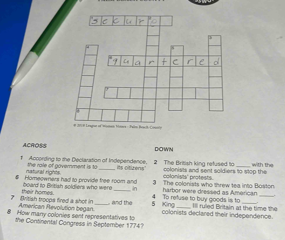 ACROSS DOWN 
1 According to the Declaration of Independence, 2 The British king refused to _with the 
the role of government is to _its citizens' colonists and sent soldiers to stop the 
natural rights. colonists' protests. 
6 Homeowners had to provide free room and 3 The colonists who threw tea into Boston 
board to British soldiers who were _in harbor were dressed as American `` 
their homes. 4 To refuse to buy goods is to 、_ 
7 British troops fired a shot in _, and the 5 King _III ruled Britain at the time the 
American Revolution began. colonists declared their independence. 
8 How many colonies sent representatives to 
the Continental Congress in September 1774?