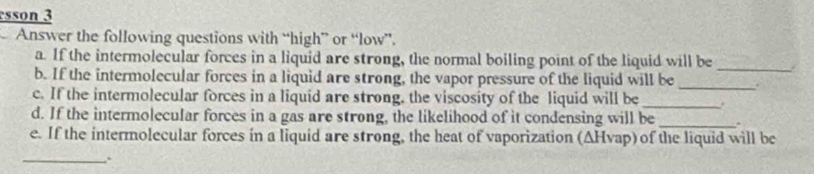 sson 3 
Answer the following questions with “high” or “low”. 
a. If the intermolecular forces in a liquid are strong, the normal boiling point of the liquid will be 
_ 
b. If the intermolecular forces in a liquid are strong, the vapor pressure of the liquid will be _. 
c. If the intermolecular forces in a liquid are strong. the viscosity of the liquid will be_ 
d. If the intermolecular forces in a gas are strong, the likelihood of it condensing will be _. 
e. If the intermolecular forces in a liquid are strong, the heat of vaporization (AHvap) of the liquid will be 
_