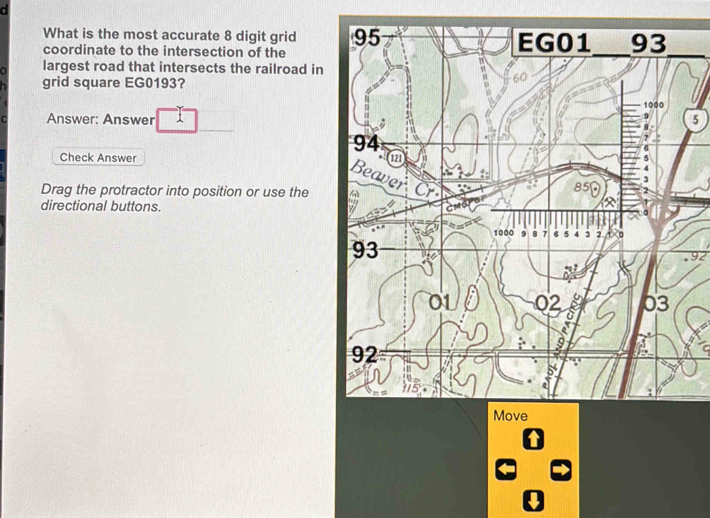 What is the most accurate 8 digit grid _ 
coordinate to the intersection of the 
a largest road that intersects the railroad in 
grid square EG0193? 
C Answer: Answer I5 
Check Answer 
Drag the protractor into position or use the 
directional buttons. 
92