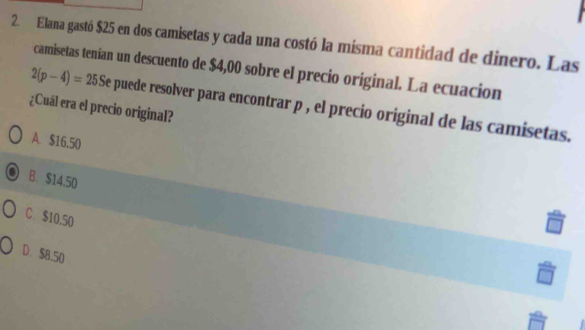 Elana gastó $25 en dos camisetas y cada una costó la misma cantidad de dinero. Las
camisetas tenían un descuento de $4,00 sobre el precio original. La ecuación
2(p-4)=25S Se puede resolver para encontrar p , el precio original de las camisetas.
¿Cuál era el precio original?
A. $16.50
B. $14.50
C. $10.50
D. $8.50