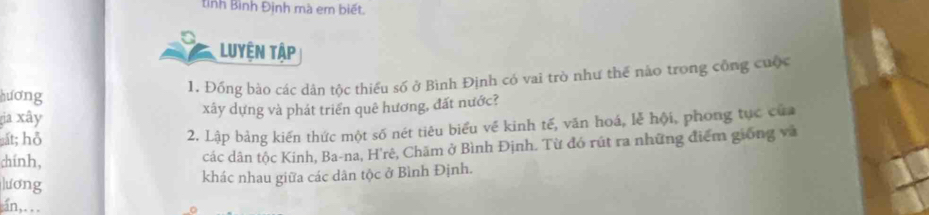 tỉnh Bình Định mà em biết. 
Luyện Tập 
hương 
1. Đồng bào các dân tộc thiểu số ở Bình Định có vai trò như thế nào trong công cuộc 
a xây xây dựng và phát triển quê hương, đất nước? 
ắt; hỗ 
2. Lập bảng kiến thức một số nét tiêu biểu về kinh tế, văn hoá, lễ hội, phong tục của 
chính, các dân tộc Kinh, Ba-na, H'rê, Chăm ở Bình Định. Từ đó rút ra những điểm giống và 
lương 
khác nhau giữa các dân tộc ở Bình Định. 
an,. . .