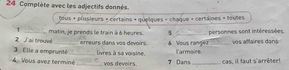 Complète avec les adjectifs donnés. 
tous • plusieurs • certains • quelques » chaque « certaines » toutes 
1 _matin, je prends le train à 6 heures. 5 _personnes sont intéressées. 
2 J'ai trouvé _erreurs dans vọs devoirs 6 Vous rangez _vos affaires dans 
3 Elle a emprunté_ livres à sa voisine. l'armoire. 
4 Vous avez terminé _vos devoirs. 7 Dans _cas, il faut s'arrêter!