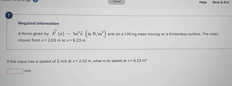 Saved Help Save & Exit 
a 
Required information 
A force given by vector F(x)=5x^3widehat x(inN/m^3) acts on a 1.00-kg mass moving on a frictionless surface. The mass 
moves from x=2.03m to x=6.23m. 
If the mass has a speed of 2 m/s at x=2.03m , what is its speed at x=6.23m ?
□ m/s