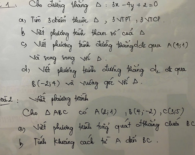 1: Cho duing thang △ : 3x-4y+2=0
a) Tim 3ohem HhuÉ △, 3VTPT, 3VTCP. 
b iet plaióing kiin tham ¢ó cuà A 
( Vei phuiong kink duíing taaingolot quá A(4,1)
va song song voi ò. 
d, vet plating tink cuǐng toing d_2 atc qua
B(-2,4) vù yuóng góī vó A. 
a2:it plaiing teiil 
Cho △ ABC co A(2,1), B(4,-2), C(3,5)
an vief placing kn fong quat offhāng chu Bc
b Tinl Khàng cach hu A den BC.