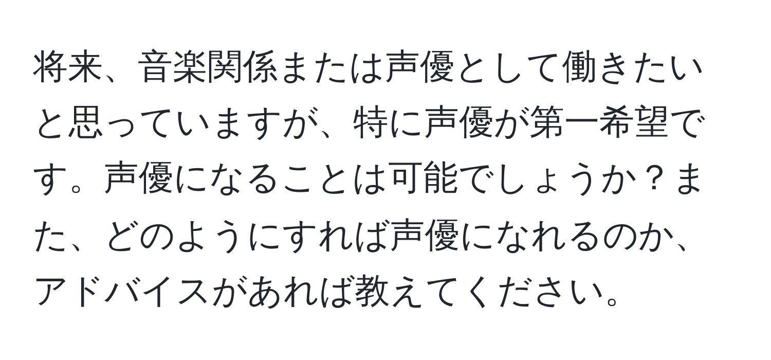 将来、音楽関係または声優として働きたいと思っていますが、特に声優が第一希望です。声優になることは可能でしょうか？また、どのようにすれば声優になれるのか、アドバイスがあれば教えてください。