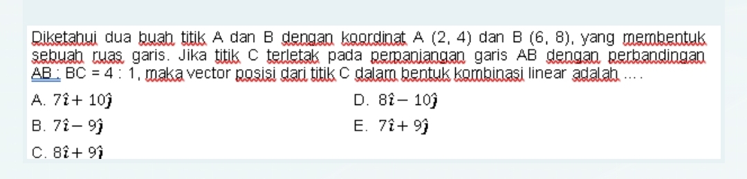 Diketahui dua buah titik A dan B dengan koordinat A(2,4) dan B(6,8) , yang membentuk .
sebuah ruas garis. Jika titik C terletak pada pemaniangan garis AB dengan perbandingan
AB : BC=4:1 , maka vector posisi dari titik C dalam bentuk kombinasi linear adalah ... .
A. 7hat i+10hat j D. 8hat i-10hat j
B. 7hat i-9hat j E. 7hat i+9hat j
C. 8hat i+9hat i