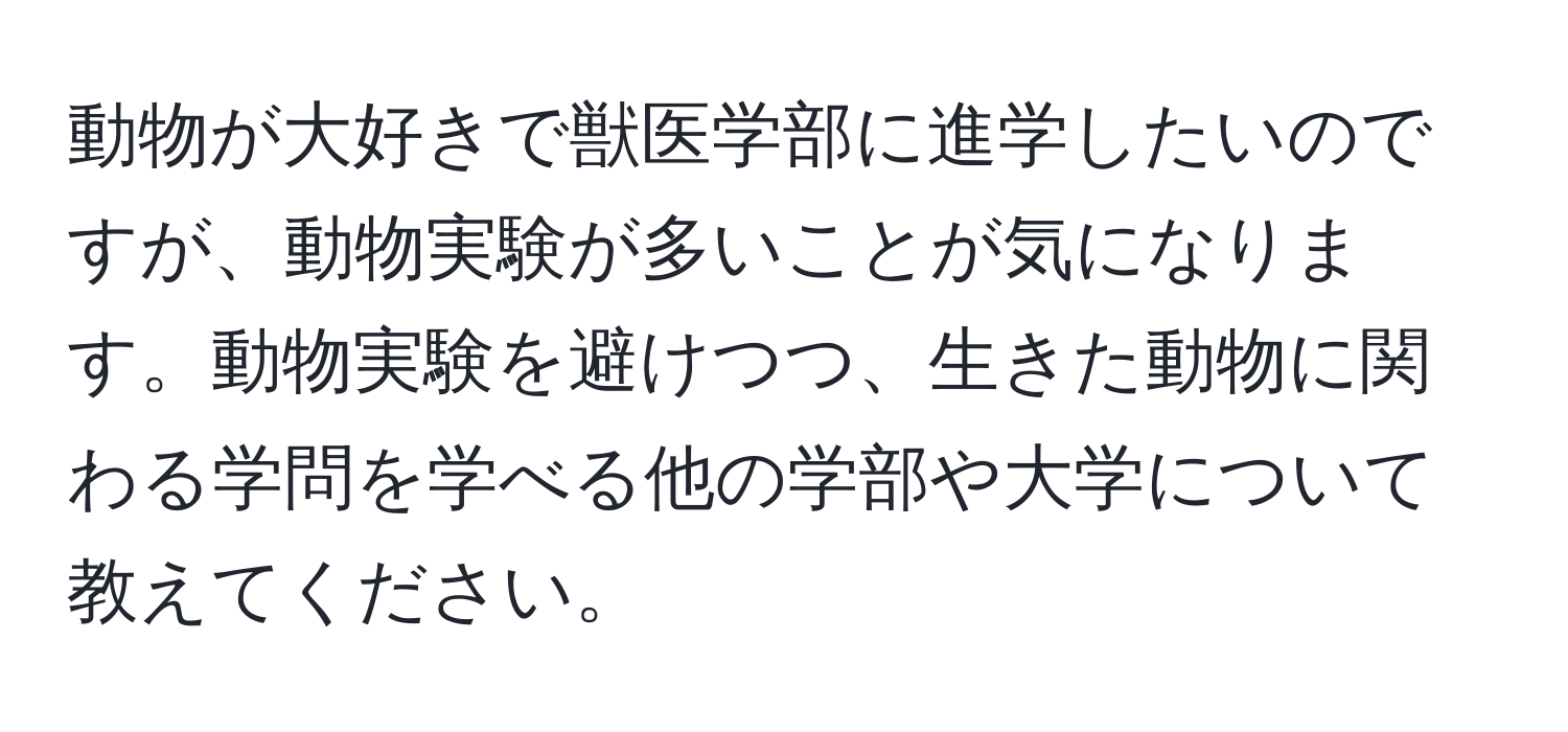 動物が大好きで獣医学部に進学したいのですが、動物実験が多いことが気になります。動物実験を避けつつ、生きた動物に関わる学問を学べる他の学部や大学について教えてください。