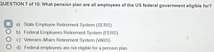 of 10: What pension plan are all employees of the US federal government eligible for?
a) State Employee Retirement System (SERS)
b) Federal Employees Retirement System (FERS)
c) * Veterans Affairs Retirement System (VARS)
d) Federal employees are not eligible for a pension plan.