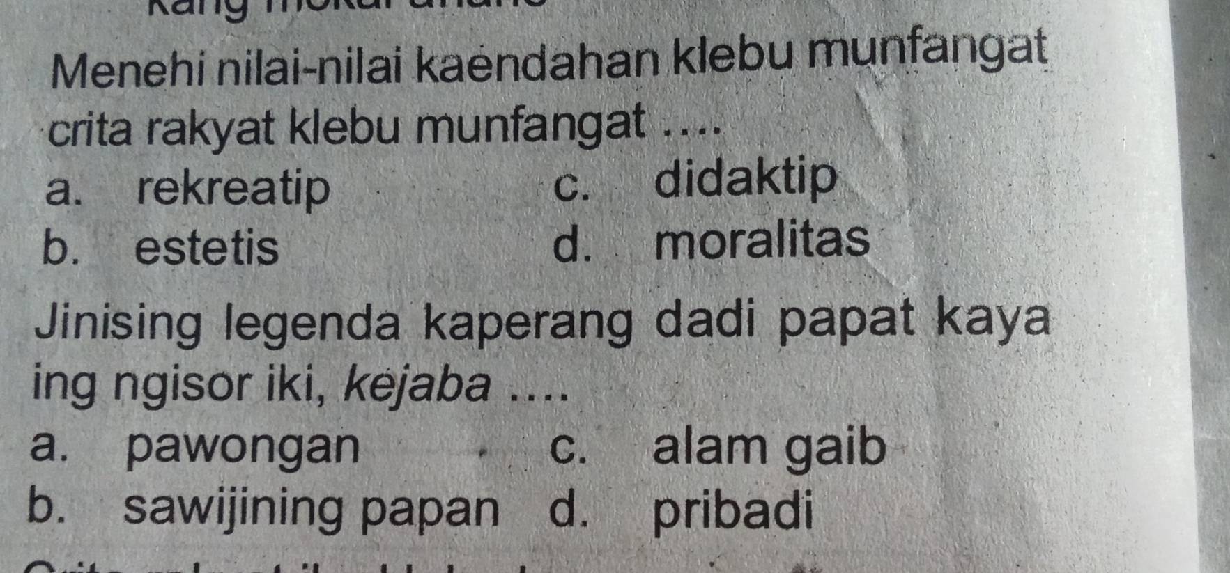 Kany
Menehi nilai-nilai kaëndahan klebu munfangat
crita rakyat klebu munfangat ....
a. rekreatip c. didaktip
b. estetis d. moralitas
Jinising legenda kaperang dadi papat kaya
ing ngisor iki, kejaba ....
a. pawongan c. alam gaib
b. sawijining papan d. pribadi