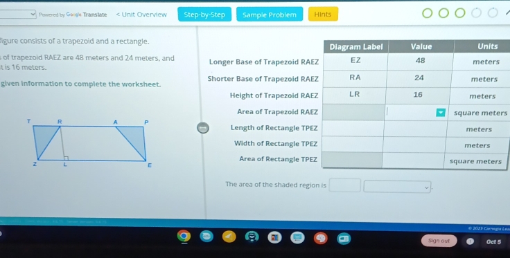 Powered by Google Translate Unit Overview Step-by-Step Sample Problem Hints 
figure consists of a trapezoid and a rectangle. 
s of trapezoid RAEZ are 48 meters and 24 meters, and 
t is 16 meters. Longer Base of Trapezoid RA
given information to complete the worksheet. Shorter Base of Trapezoid RA
Height of Trapezoid RA
Area of Trapezoid RAErs
Length of Rectangle TPE 
Width of Rectangle TPE
Area of Rectangle TPE
The area of the shaded region is 
© 202 3 Caregia Le 
Sign out Oct 5