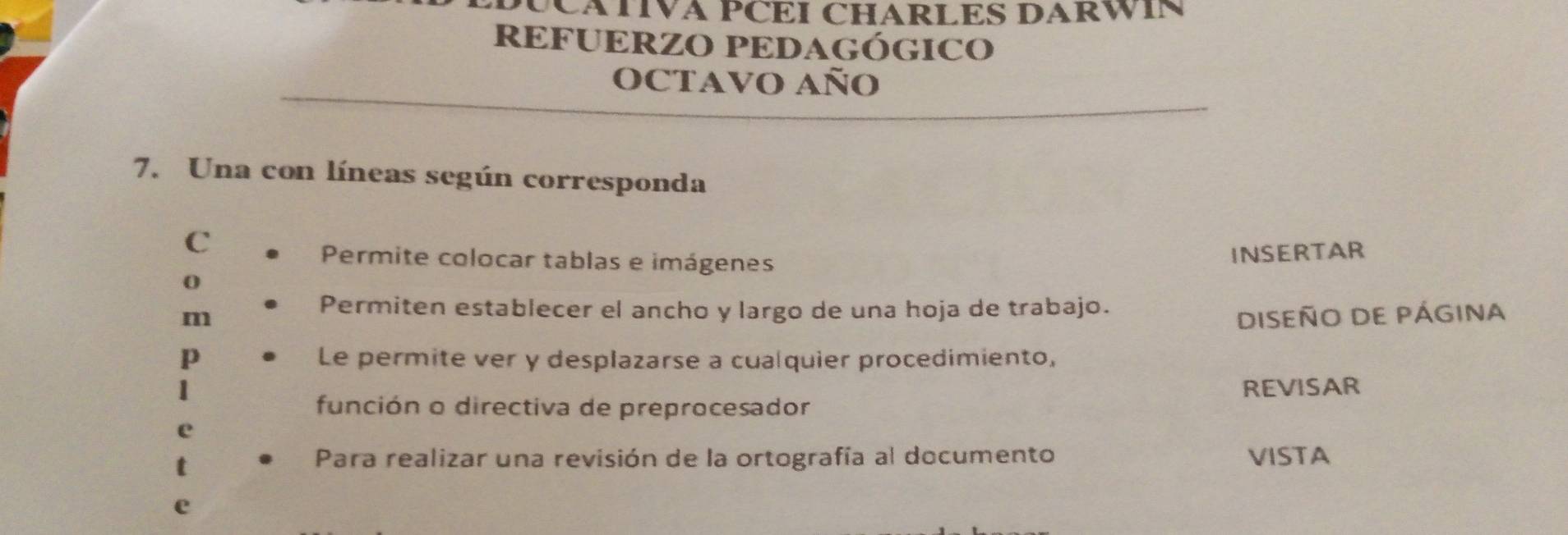 EDÚCATIVA PCEI CHARLES DARWIN 
REFUERZO PEDAGÓGICO 
OCTAVO año 
7. Una con líneas según corresponda 
C 
Permite colocar tablas e imágenes 
0 INSERTAR 
Permiten establecer el ancho y largo de una hoja de trabajo. 
m DISEÑO DE PÁGINA 
p Le permite ver y desplazarse a cualquier procedimiento, 
REVISAR 
función o directiva de preprocesador 
e 
Para realizar una revisión de la ortografía al documento VISTA 
e