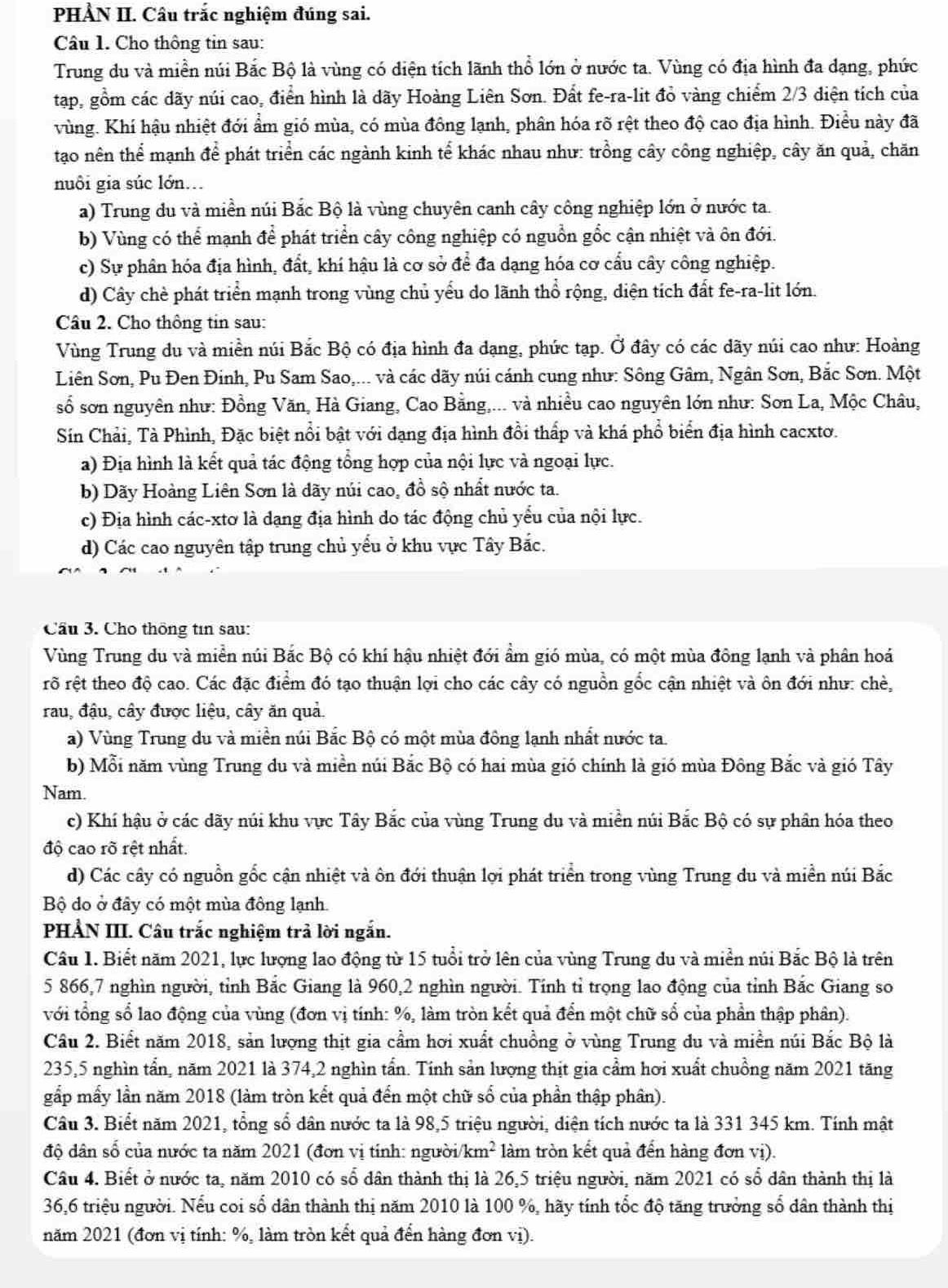 PHẢN II. Câu trắc nghiệm đúng sai.
Câu 1. Cho thông tin sau:
Trung du và miền núi Bắc Bộ là vùng có diện tích lãnh thổ lớn ở nước ta. Vùng có địa hình đa dạng, phức
tap, gồm các dãy núi cao, điển hình là dãy Hoàng Liên Sơn. Đất fe-ra-lit đỏ vàng chiếm 2/3 diện tích của
vùng. Khí hậu nhiệt đới ẩm gió mùa, có mùa đông lạnh, phân hóa rõ rệt theo độ cao địa hình. Điều này đã
tạo nên thể mạnh để phát triển các ngành kinh tế khác nhau như: trồng cây công nghiệp, cây ăn quả, chăn
nuôi gia súc lớn.
a) Trung du và miền núi Bắc Bộ là vùng chuyên canh cây công nghiệp lớn ở nước ta.
b) Vùng có thể mạnh để phát triển cây công nghiệp có nguồn gốc cận nhiệt và ôn đới.
c) Sự phân hóa địa hình, đất, khí hậu là cơ sở để đa dạng hóa cơ cấu cây công nghiệp.
d) Cây chè phát triển mạnh trong vùng chủ yểu do lãnh thổ rộng, diện tích đất fe-ra-lit lớn.
Câu 2. Cho thông tin sau:
Vùng Trung du và miền núi Bắc Bộ có địa hình đa dạng, phức tạp. Ở đây có các dãy núi cao như: Hoàng
Liên Sơn, Pu Đen Đinh, Pu Sam Sao,... và các dãy núi cánh cung như: Sông Gâm, Ngân Sơn, Bắc Sơn. Một
số sơn nguyên như: Đồng Văn, Hà Giang, Cao Bằng,... và nhiều cao nguyên lớn như: Sơn La, Mộc Châu,
Sin Chải, Tà Phình, Đặc biệt nổi bật với dạng địa hình đồi thấp và khá phổ biển địa hình cacxto.
a) Địa hình là kết quả tác động tổng hợp của nội lực và ngoại lực.
b) Dãy Hoàng Liên Sơn là dãy núi cao, đồ sộ nhất nước ta.
c) Địa hình các-xtơ là dạng địa hình do tác động chủ yểu của nội lực.
d) Các cao nguyên tập trung chủ yểu ở khu vực Tây Bắc.
Cầu 3. Cho thông tin sau:
Vùng Trung du và miền núi Bắc Bộ có khí hậu nhiệt đới ẩm gió mùa, có một mùa đông lạnh và phân hoá
rỡ rệt theo độ cao. Các đặc điểm đó tạo thuận lợi cho các cây có nguồn gốc cận nhiệt và ôn đới như: chè,
rau, đậu, cây được liệu, cây ăn quả.
a) Vùng Trung du và miền núi Bắc Bộ có một mùa đông lạnh nhất nước ta.
b) Mỗi năm vùng Trung du và miền núi Bắc Bộ có hai mùa gió chính là gió mùa Đông Bắc và gió Tây
Nam.
c) Khí hậu ở các dãy núi khu vực Tây Bắc của vùng Trung du và miền núi Bắc Bộ có sự phân hóa theo
độ cao rõ rệt nhất.
d) Các cây có nguồn gốc cận nhiệt và ôn đới thuận lợi phát triển trong vùng Trung du và miền núi Bắc
Bộ do ở đây có một mùa đông lạnh.
PHẢN III. Câu trắc nghiệm trả lời ngắn.
Câu 1. Biết năm 2021, lực lượng lao động từ 15 tuổi trở lên của vùng Trung du và miền núi Bắc Bộ là trên
5 866,7 nghìn người, tỉnh Bắc Giang là 960,2 nghìn người. Tính tỉ trọng lao động của tỉnh Bắc Giang so
với tổng số lao động của vùng (đơn vị tính: %, làm tròn kết quả đển một chữ số của phần thập phân).
Câu 2. Biết năm 2018, sản lượng thịt gia cầm hơi xuất chuồng ở vùng Trung du và miền núi Bắc Bộ là
235,5 nghìn tần, năm 2021 là 374,2 nghìn tấn. Tính sản lượng thịt gia cầm hơi xuất chuồng năm 2021 tăng
gấp mấy lần năm 2018 (làm tròn kết quả đến một chữ số của phần thập phân).
Câu 3. Biểt năm 2021, tổng số dân nước ta là 98,5 triệu người, diện tích nước ta là 331 345 km. Tính mật
độ dân số của nước ta năm 2021 (đơn vị tính: người km^2 làm tròn kết quả đến hàng đơn vị).
Câu 4. Biết ở nước ta, năm 2010 có số dân thành thị là 26,5 triệu người, năm 2021 có số dân thành thị là
36,6 triệu người. Nếu coi số dân thành thị năm 2010 là 100 %, hãy tính tốc độ tăng trưởng số dân thành thị
năm 2021 (đơn vị tính: %, làm tròn kết quả đến hàng đơn vị).