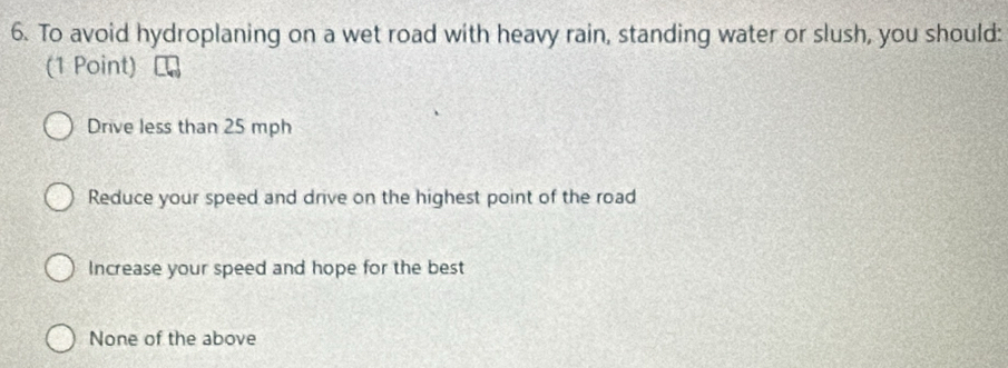 To avoid hydroplaning on a wet road with heavy rain, standing water or slush, you should:
(1 Point)
Drive less than 25 mph
Reduce your speed and drive on the highest point of the road
Increase your speed and hope for the best
None of the above