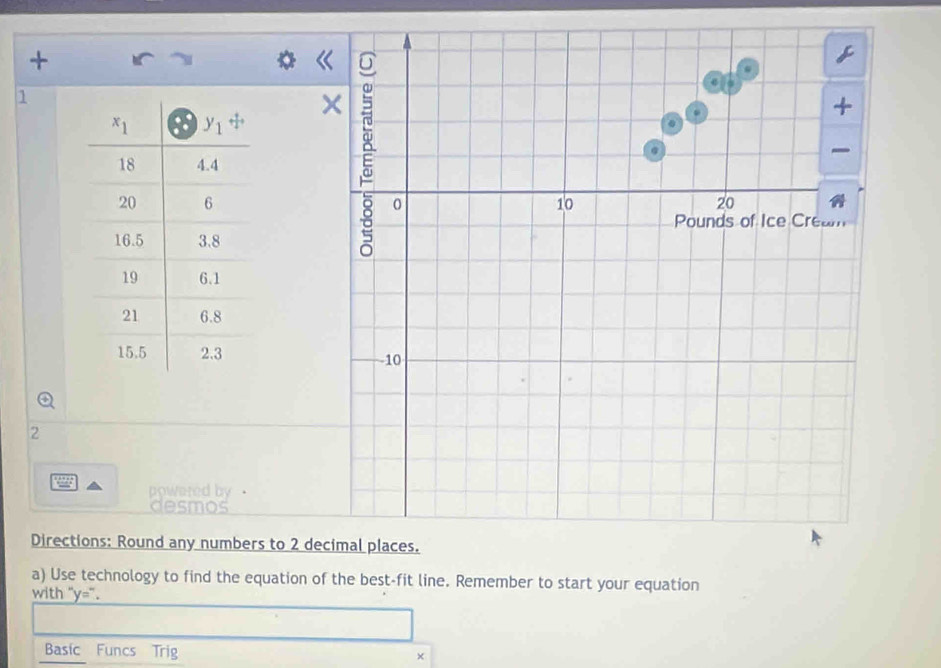 +
1
.
—
0 10 20
Pounds of Ice Cream
10
2
a powered by ·
desmos
Directions: Round any numbers to 2 decimal places.
a) Use technology to find the equation of the best-fit line. Remember to start your equation
with ''y=''
Basic Funcs Trig
×