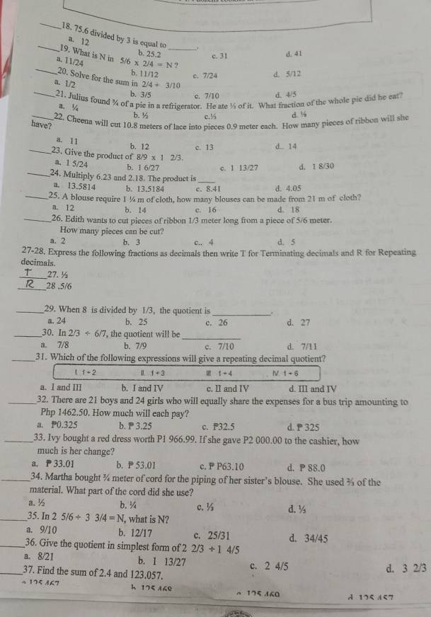 75.6 divided by 3 is equal to _.
a. 12
19. What is N in
b. 25.2 c. 31 d. 41
a. 11/24 5/6* 2/4=N ?
b. 11/12 c. 7/24 d. 5/12
_20. Solve for the sum in 2/4+3/10
_a. 1/2 b. 3/5 c. 7/10 d. 4/5
21. Julius found % of a pie in a refrigerator. He ate ½ of it. What fraction of the whole pie did he ear
a ½
b. ½ c.½ d. ¼
_22, Cheena will cut 10.8 meters of lace into pieces 0.9 meter each. How many pieces of ribbon will she
have?
a. 11
b. 12 c. 13 d.. 14
_23. Give the product of 8/9* 1 2/3.
a. 1 5/24
b. 1 6/27 c. 1 13/27 d. 1 8/30
_24. Multiply 6.23 and 2.18. The product is_
a. 13.5814 b. 13.5184 c. 8.4I d. 4.05
_25. A blouse require 1 ¼ m of cloth, how many blouses can be made from 21 m of cloth?
a. 12 b. 14 c. 16 d. 18
_26. Edith wants to cut pieces of ribbon 1/3 meter long from a piece of 5/6 meter.
How many pieces can be cut?
a. 2 b. 3 c.. 4 d. 5
27-28. Express the following fractions as decimals then write T for Terminating decimals and R for Repeating
decimals.
_
27. ½
_28 .5/6
_29. When 8 is divided by 1/3, the quotient is_ .
a. 24 b. 25 c. 26 d. 27
_
_30. ln 2/3<6/7 , the quotient will be
a. 7/8 b. 7/9 c. 7/10 d. 7/11
_31. Which of the following expressions will give a repeating decimal quotient?
t 1+2 1+3 1+4 1+6
a. I and III b. I and IV c. II and IV d. III and IV
_32. There are 21 boys and 24 girls who will equally share the expenses for a bus trip amounting to
Php 1462.50. How much will each pay?
a. P0.325 b.  3.25 c. P32.5 d.P 325
_33. Ivy bought a red dress worth P1 966.99. If she gave P2 000.00 to the cashier, how
much is her change?
a.  33.01 b. P53.01 c.  P63.10 d. P 88.0
_34. Martha bought ¾ meter of cord for the piping of her sister’s blouse. She used % of the
material. What part of the cord did she use?
a. ½ b. ¼ c. ½ d. ½
_35. In 25/6/ 33/4=N , what is N?
a. 9/10 b. 12/17 c. 25/31 d. 34/45
_36. Give the quotient in simplest form of 2/3/ 14/5
a. 8/21 b. 1 13/27
_37. Find the sum of 2.4 and 123.057. c. 2 4/5 d. 3 2/3
。 175 A67 h 175 /69 175 160
A 175 157