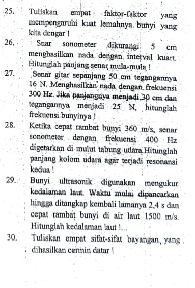 Tuliskan empat faktor-faktor yan 
mempengaruhi kuat lemahnya buhyi yang 
kita dengar ! 
26, Snar sonometer dikurangi 5 cm
menghasilkan nada dengan interval kuart. 
Hitunglah panjang senar mula-mula ! 
27. Senar gitar sepanjang 50 cm tegangannya
16 N. Menghasilkan nada dengan frekuensi
300 Hz. Jika panjangnya menjadi, 30 cm dan 
tegangannya menjadi 25 N, hitunglah 
frekuensi bunyinya ! 
28. Ketika cepat rambat bunyi 360 m/s, senar 
sonometer dengan frekuensi 400 Hz
digetarkan di mulut tabung udara Hitunglah 
panjang kolom udara agar terjadi resonansi 
kedua ! 
29. Bunyi ultrasonik digunakan mengukur 
kedalaman laut. Waktu mulai dipancarkan 
hingga ditangkap kembali lamanya 2,4 s dan 
cepat rambat bunyi di air laut 1500 m/s. 
Hitunglah kedalaman laut !... 
30. Tuliskan empat sifat-sifat bayangan yang . 
dihasilkan cermin datar !