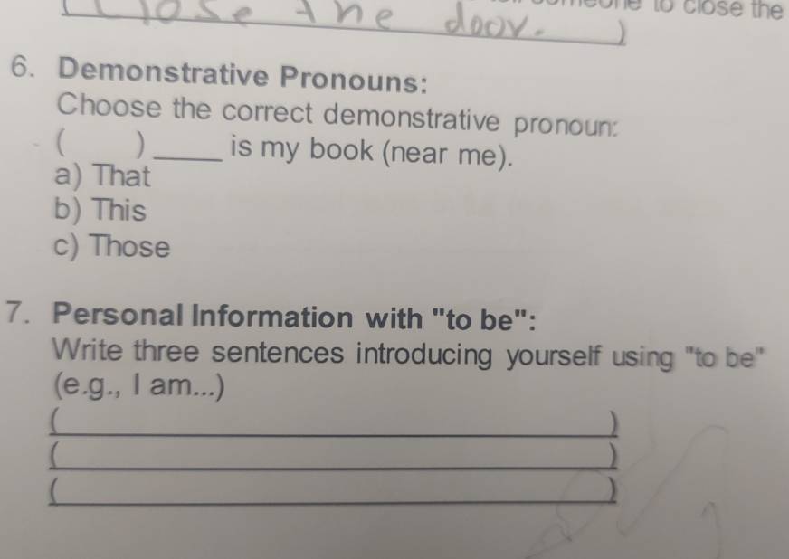 to close the
_
_)
6. Demonstrative Pronouns:
Choose the correct demonstrative pronoun:
( ) _is my book (near me).
a) That
b) This
c) Those
7. Personal Information with "to be":
Write three sentences introducing yourself using "to be"
(e.g., I am...)
_
_
_ □