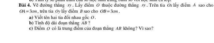 Về đường thắng xy. Lấy điểm O thuộc đường thắng xy. Trên tia Ōx lấy điểm A sao cho
OA=3cm , trên tia Oy lấy điểm B sao cho OB=3cm. 
a) Viết tên hai tia đối nhau gốc 0. 
b) Tính độ dài đoạn thắng AB ? 
c) Điểm O có là trung điểm của đoạn thắng AB không? Vì sao?