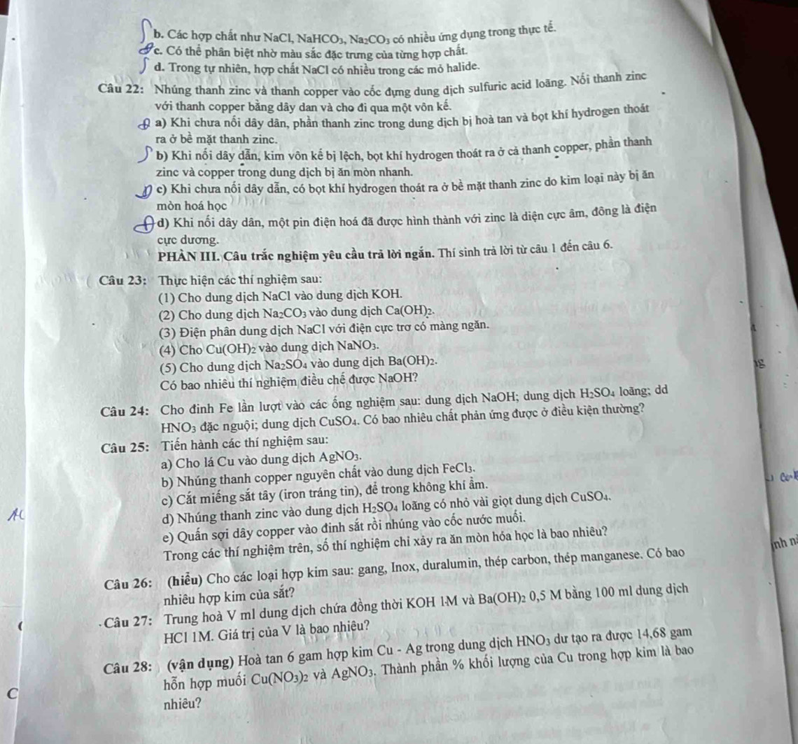 b. Các hợp chất như NaCl, NaHCO_3,Na_2CO_3 có nhiều ứng dụng trong thực tế.
Ởc. Có thể phân biệt nhờ màu sắc đặc trưng của từng hợp chất
d. Trong tự nhiên, hợp chất NaCl có nhiều trong các mỏ halide.
Câu 22: Nhúng thanh zinc và thanh copper vào cốc đựng dung dịch sulfuric acid loãng. Nổi thanh zinc
với thanh copper bằng dây dan và cho đi qua một vôn kế.
( a) Khi chưa nối dây dân, phần thanh zinc trong dung dịch bị hoà tan và bọt khí hydrogen thoát
ra ở bề mặt thanh zinc.
b) Khi nối dây dẫn, kim vôn kế bị lệch, bọt khí hydrogen thoát ra ở cả thanh copper, phần thanh
zinc và copper trong dung dịch bị ăn mòn nhanh.
c) Khi chưa nối dây dẫn, có bọt khí hydrogen thoát ra ở bề mặt thanh zinc do kim loại này bị ăn
mòn hoá học
-d) Khi nối dây dân, một pin điện hoá đã được hình thành với zinc là diện cực âm, đông là điện
cực dương.
PHÀN III. Câu trắc nghiệm yêu cầu trả lời ngắn. Thí sinh trả lời từ câu 1 đến câu 6.
Câu 23: Thực hiện các thí nghiệm sau:
(1) Cho dung dịch NaCl vào dung dịch KOH.
(2) Cho dung dịch Na_2CO_3 vào dung dịch Ca(OH)_2.
(3) Điện phân dung dịch NaCI với điện cực trơ có màng ngăn.
(4) Cho Cu(OH)₂ vào dung dịch Na NO_3.
(5) Cho dung dịch Na₂SO₄ vào dung dịch Ba(OH)_2. 1g
Có bao nhiêu thí nghiệm điều chế được NaOH?
Câu 24: Cho đinh Fe lần lượt vào các ống nghiệm sau: dung dịch NaOH; dung dịch H_2SO_4 loāng; dd
HN O_3 đặc ngu ội  dung dịch CuSO_4 Có bao nhiêu chất phản ứng được ở điều kiện thường?
Câu 25: Tiến hành các thí nghiệm sau:
a) Cho lá Cu vào dung dịch/ AgNO_3
b) Nhúng thanh copper nguyên chất vào dung dịch F eCl_3
c) Cắt miếng sắt tây (iron tráng tin), để trong không khí ẩm.
. Ce=1
d) Nhúng thanh zinc vào dung dịch H_2SO_4 loãng có nhỏ vài giọt dung dịch CuSO₄.
e) Quấn sợi dây copper vào đinh sắt rồi nhúng vào cốc nước muối.
nh n
Trong các thí nghiệm trên, số thí nghiệm chỉ xảy ra ăn mòn hóa học là bao nhiêu?
Câu 26: (hiểu) Cho các loại hợp kim sau: gang, Inox, duralumin, thép carbon, thép manganese. Có bao
nhiêu hợp kim của sắt?
Câu 27: Trung hoà V ml dung dịch chứa đồng thời KOH 1M và Ba(OH) 2 0,5 M bằng 100 ml dung dịch
HCI1M T. Giá trị của V là bao nhiệu?
Câu 28:  (vận dụng) Hoà tan 6 gam hợp kim Cu-Ag trong dung dịch HNO_3 dư tạo ra được 14,68 gam
C . Thành phần % khối lượng của Cu trong hợp kim là bao
hỗn hợp muối Cu(NO_3)_2 và AgNO_3
nhiêu?