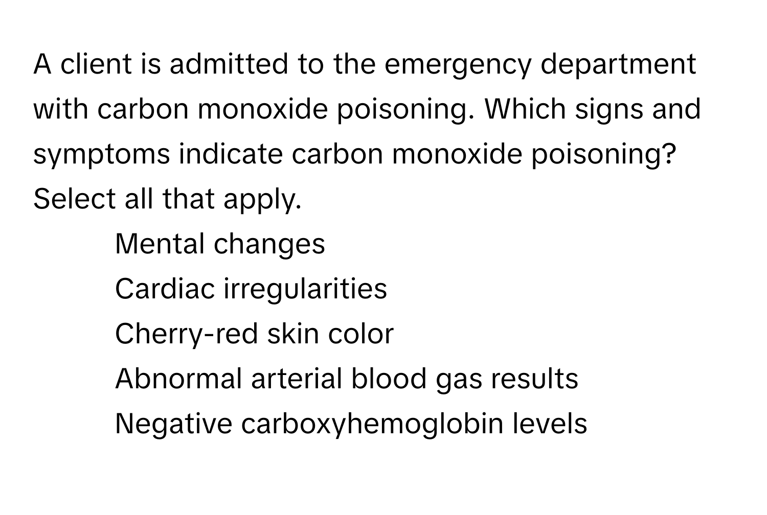 A client is admitted to the emergency department with carbon monoxide poisoning. Which signs and symptoms indicate carbon monoxide poisoning? Select all that apply.

1. Mental changes
2. Cardiac irregularities
3. Cherry-red skin color
4. Abnormal arterial blood gas results
5. Negative carboxyhemoglobin levels