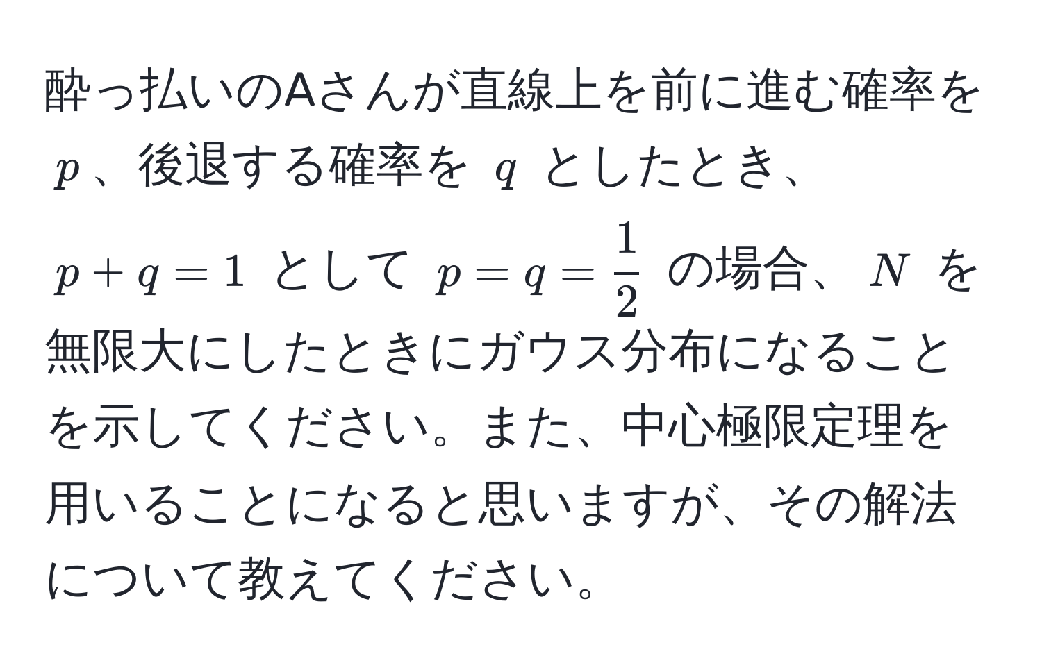 酔っ払いのAさんが直線上を前に進む確率を $p$、後退する確率を $q$ としたとき、$p + q = 1$ として $p = q =  1/2 $ の場合、$N$ を無限大にしたときにガウス分布になることを示してください。また、中心極限定理を用いることになると思いますが、その解法について教えてください。