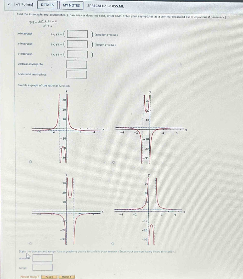 DETAILS MY NOTES SPRECALC7 3.6.055.MI. 
Find the intercepts and asymptotes. (If an answer does not exist, enter DNE. Enter your asymptotes as a comma-separated list of equations if necessary.)
r(x)= (2x^2+2x-4)/x^2+x 
x-intercept (x,y)=(□ ) (smaller x -value) 
x-intercept (x,y)=(□ ) (larger x -value) 
y-intercept (x,y)=(□ )
vertical asymptote □ 
horizontal asymptute □ 
Sketch a graph of the rational function. 
State the domain and range. Use a graphing device to confirm your arower (Enter your answers using interval notation.) 
aomans □ 
T ange □ 
Need Help?