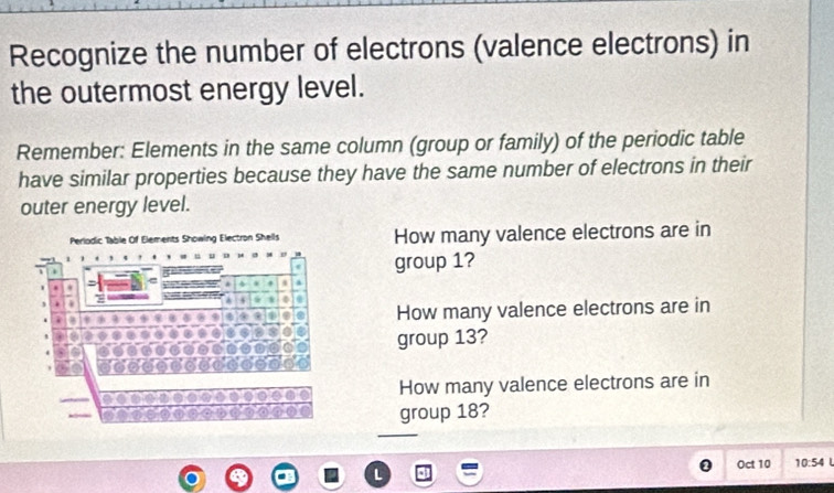 Recognize the number of electrons (valence electrons) in 
the outermost energy level. 
Remember: Elements in the same column (group or family) of the periodic table 
have similar properties because they have the same number of electrons in their 
outer energy level. 
How many valence electrons are in 
group 1? 
How many valence electrons are in 
group 13? 
How many valence electrons are in 
group 18? 
Oct 10 10:54