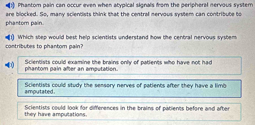 Phantom pain can occur even when atypical signals from the peripheral nervous system
are blocked. So, many scientists think that the central nervous system can contribute to
phantom pain.
Which step would best help scientists understand how the central nervous system
contributes to phantom pain?
) Scientists could examine the brains only of patients who have not had
phantom pain after an amputation.
Scientists could study the sensory nerves of patients after they have a limb
amputated.
Scientists could look for differences in the brains of patients before and after
they have amputations.