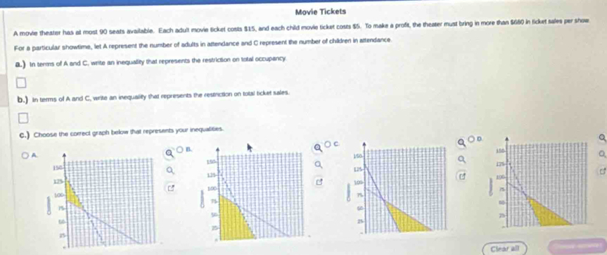 Movie Tickets 
A movie theater has at most 90 seats available. Each adult movie ticket costs $15, and each child movie ticket costs $5. To make a profit, the theater must bring in more than $660 in licket sales per show 
For a particular showtime, let A represent the number of adults in attendance and C represent the number of children in attendance. 
a.) In terms of A and C. write an inequality that represents the restriction on total occupancy 
b.) In terms of A and C, write an inequality that represents the restriction on total ticket sales. 
C.) Choose the correct graph below that represents your inequalities. 
A) B.O cD 
Q
15
179
e
490
7
Clear all