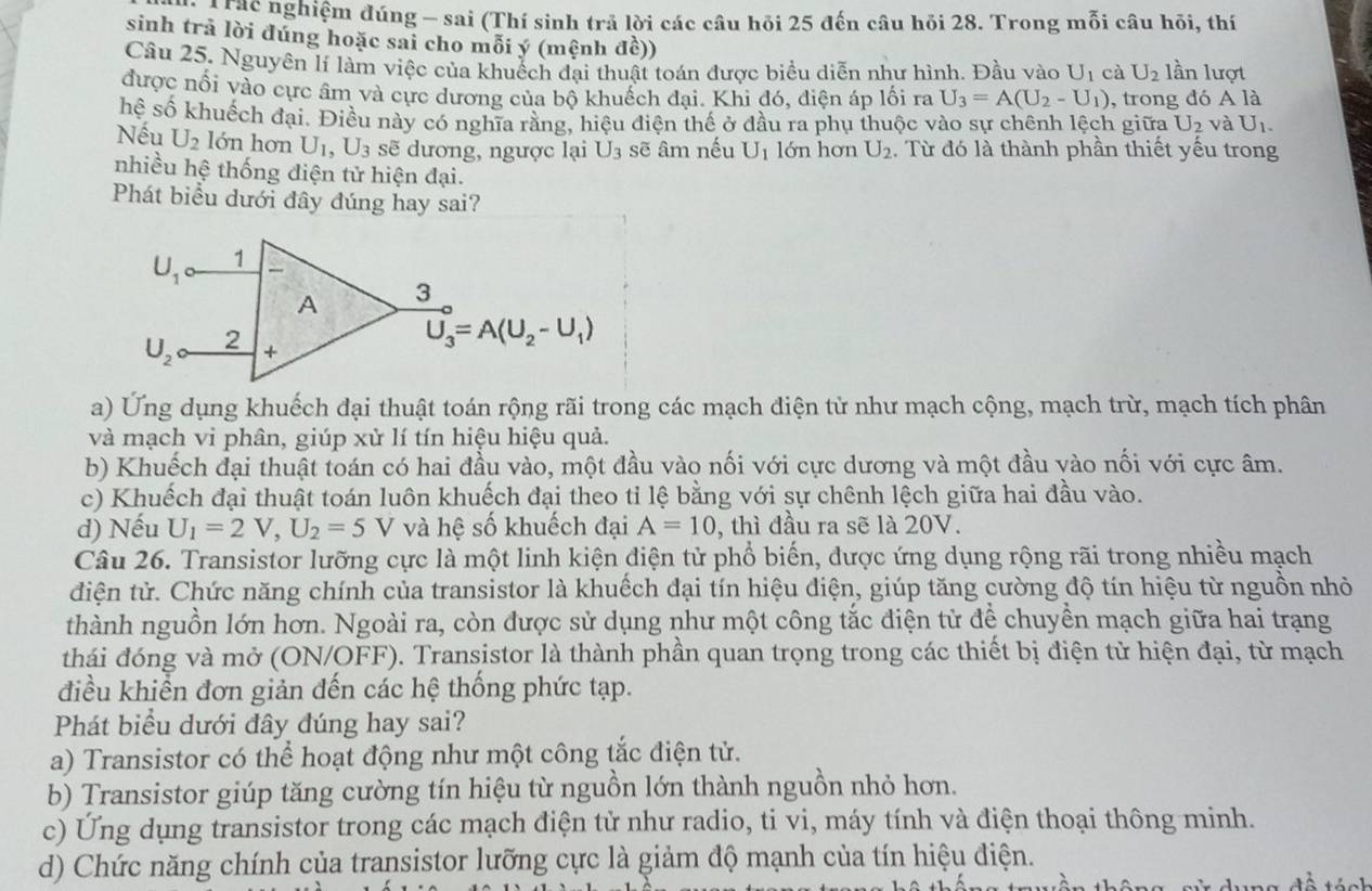 Ta Thc nghiệm đúng - sai (Thí sinh trả lời các câu hỏi 25 đến câu hỏi 28. Trong mỗi câu hỏi, thí
sinh trả lời đúng hoặc sai cho mỗi ý (mệnh đề))
Câu 25. Nguyên lí làm việc của khuếch đại thuật toán được biểu diễn như hình. Đầu vào U_1 cà U_2 lần lượt
được nổi vào cực âm và cực dương của bộ khuếch đại. Khi đó, điện áp lối ra U_3=A(U_2-U_1) , trong đó A là
hệ số khuếch đại. Điều này có nghĩa rằng, hiệu điện thế ở đầu ra phụ thuộc vào sự chênh lệch giữa U_2 và U_1.
Nếu U_2 lớn hơn U_1,U_3 sẽ dương, ngược lại U_3 sẽ âm nếu U_1 lớn hơn U_2 Từ đó là thành phần thiết yếu trong
nhiều hệ thống điện tử hiện đại.
Phát biểu dưới đây đúng hay sai?
a) Ứng dụng khuếch đại thuật toán rộng rãi trong các mạch điện từ như mạch cộng, mạch trừ, mạch tích phân
và mạch vi phân, giúp xử lí tín hiệu hiệu quả.
b) Khuếch đại thuật toán có hai đầu vào, một đầu vào nối với cực dương và một đầu vào nối với cực âm.
c) Khuếch đại thuật toán luôn khuếch đại theo tỉ lệ bằng với sự chênh lệch giữa hai đầu vào.
d) Nếu U_1=2V,U_2=5V và hệ số khuếch đại A=10 , thì đầu ra sẽ là 20V.
Câu 26. Transistor lưỡng cực là một linh kiện điện tử phổ biến, được ứng dụng rộng rãi trong nhiều mạch
điện tử. Chức năng chính của transistor là khuếch đại tín hiệu điện, giúp tăng cường độ tín hiệu từ nguồn nhỏ
thành nguồn lớn hơn. Ngoài ra, còn được sử dụng như một công tắc điện tử để chuyền mạch giữa hai trạng
thái đóng và mở (ON/OFF). Transistor là thành phần quan trọng trong các thiết bị điện tử hiện đại, từ mạch
điều khiển đơn giản đến các hệ thống phức tạp.
Phát biểu dưới đây đúng hay sai?
a) Transistor có thể hoạt động như một công tắc điện tử.
b) Transistor giúp tăng cường tín hiệu từ nguồn lớn thành nguồn nhỏ hơn.
c) Ứng dụng transistor trong các mạch điện tử như radio, ti vi, máy tính và điện thoại thông minh.
d) Chức năng chính của transistor lưỡng cực là giảm độ mạnh của tín hiệu điện.