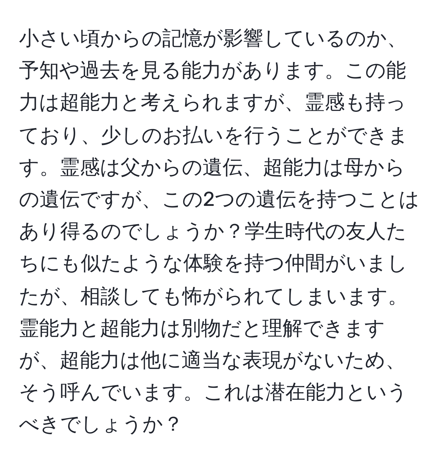 小さい頃からの記憶が影響しているのか、予知や過去を見る能力があります。この能力は超能力と考えられますが、霊感も持っており、少しのお払いを行うことができます。霊感は父からの遺伝、超能力は母からの遺伝ですが、この2つの遺伝を持つことはあり得るのでしょうか？学生時代の友人たちにも似たような体験を持つ仲間がいましたが、相談しても怖がられてしまいます。霊能力と超能力は別物だと理解できますが、超能力は他に適当な表現がないため、そう呼んでいます。これは潜在能力というべきでしょうか？