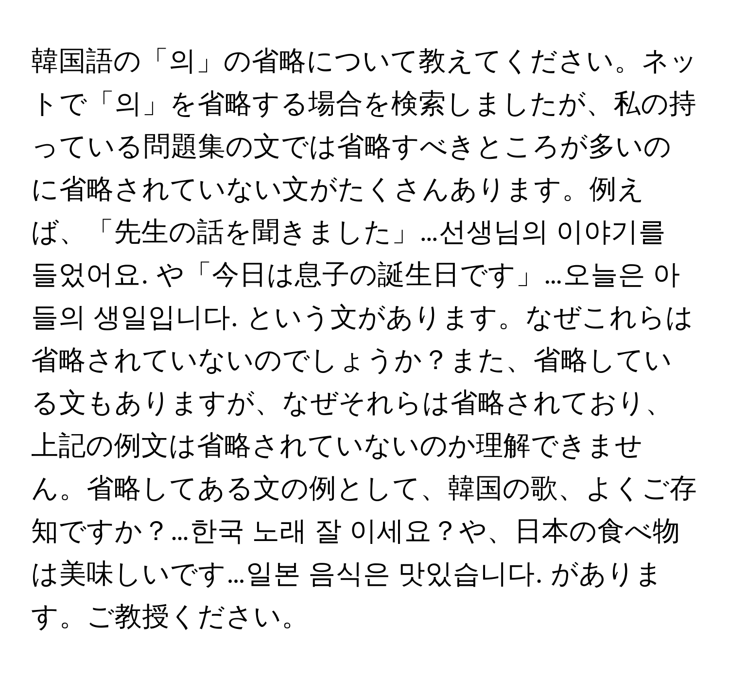 韓国語の「의」の省略について教えてください。ネットで「의」を省略する場合を検索しましたが、私の持っている問題集の文では省略すべきところが多いのに省略されていない文がたくさんあります。例えば、「先生の話を聞きました」…선생님의 이야기를 들었어요. や「今日は息子の誕生日です」…오늘은 아들의 생일입니다. という文があります。なぜこれらは省略されていないのでしょうか？また、省略している文もありますが、なぜそれらは省略されており、上記の例文は省略されていないのか理解できません。省略してある文の例として、韓国の歌、よくご存知ですか？…한국 노래 잘 이세요？や、日本の食べ物は美味しいです…일본 음식은 맛있습니다. があります。ご教授ください。