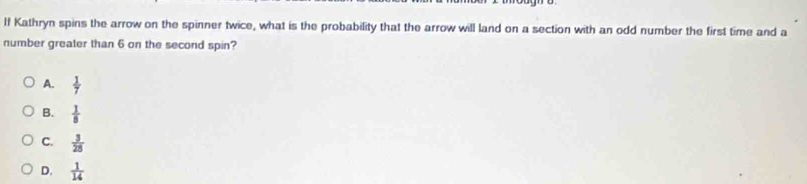 If Kathryn spins the arrow on the spinner twice, what is the probability that the arrow will land on a section with an odd number the first time and a
number greater than 6 on the second spin?
A.  1/7 
B.  1/8 
C.  3/28 
D.  1/14 